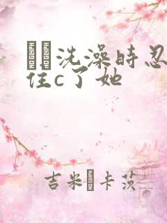 妺妺洗澡时忍不住c了她