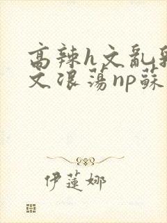 高辣h文乱乳h文浪荡np苏夏