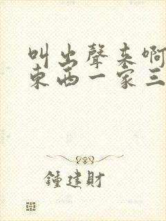 叫出声来啊叫小东西一家三口