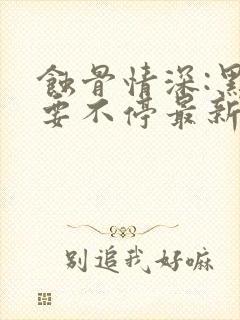 蚀骨情深:黑帝要不停最新章节