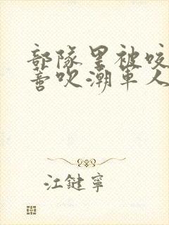 部队里被咬住花蒂吹潮军人