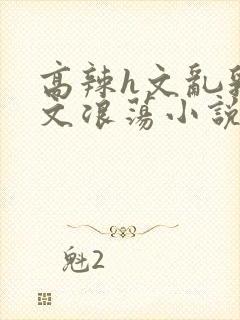 高辣h文乱乳h文浪荡小说苏柔