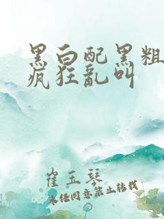 黑白配黑粗硬大疯狂乱叫