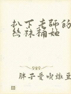 扒下老师的黑色丝袜桶她