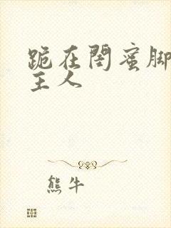 跪在闺蜜脚下叫主人