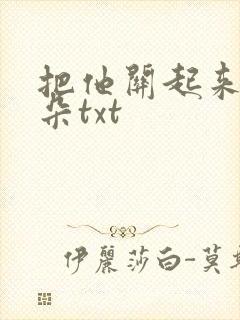 把他关起来 耳朵txt