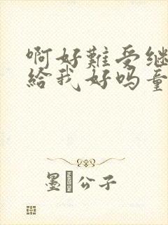 啊好难受继续再给我好吗童声版