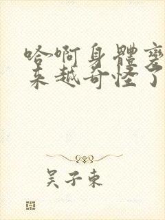 哈啊身体变得越来越奇怪了