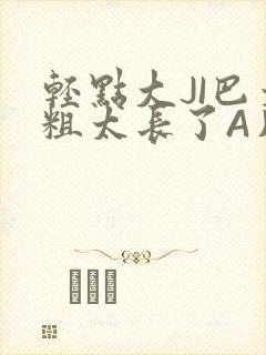 轻点大JI巴太粗太长了A片