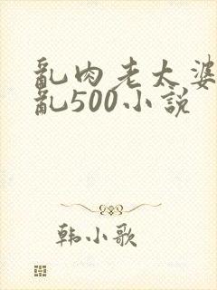 乱肉老太婆合集乱500小说