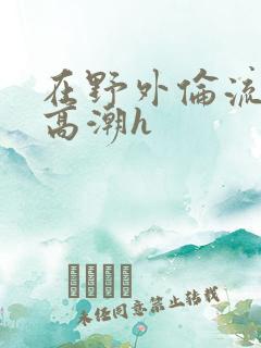 在野外伦流澡到高潮h