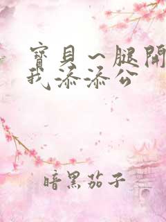 宝贝～腿开大点我添添公