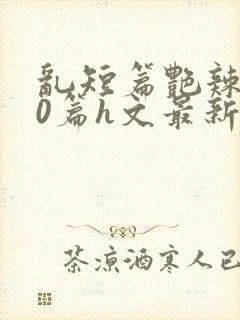 乱短篇艳辣500篇h文最新章节