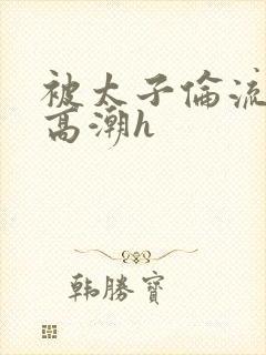 被太子伦流澡到高潮h