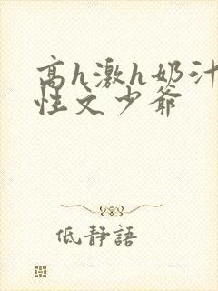 高h激h奶汁双性文少爷