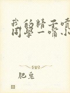 我的精子喷了女同学一嘴小说