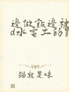 边做饭边被躁bd水电工的艳遇