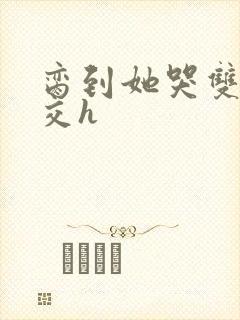 脔到她哭双根宫交h