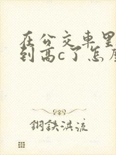 在公交车里c弄到高c了怎么办