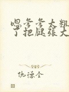 嗯爹爹太粗太长了把腿张大点