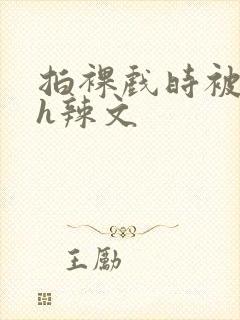 拍裸戏时被c了h辣文