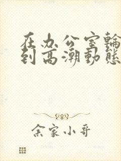 在办公室轮流澡到高潮动态