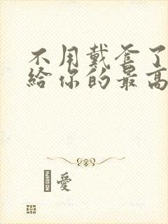 不用戴套了这是给你的最高