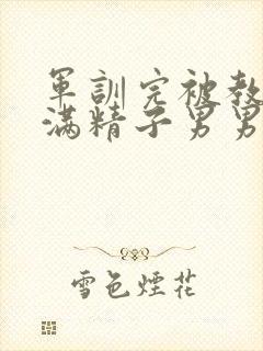 军训完被教官灌满精子男男