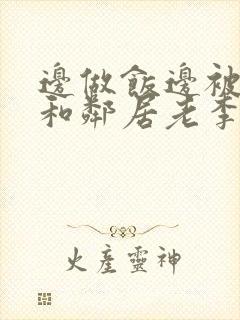 边做饭边被躁我和邻居老李小芳