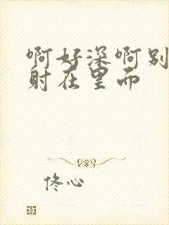 啊好深啊别拔就射在里面