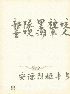 部队里被咬住花蒂吹潮军人