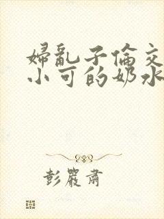 妇乱子伦交小说小可的奶水