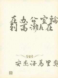 在办公室轮流澡到高潮h在