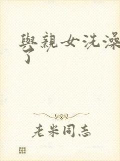 与亲女洗澡时伦了