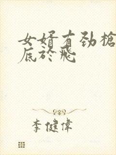 女婿有劲枪枪到底于飞