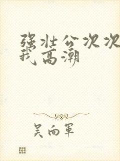 强壮公次次弄得我高潮