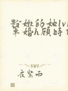 粉嫩的她1v1军婚h顾时视频