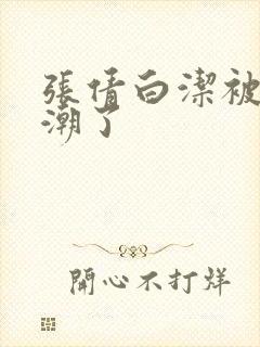 张倩白洁被弄高潮了