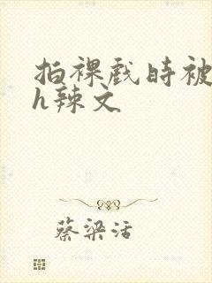 拍裸戏时被c了h辣文