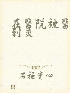 在医院被医生强到爽