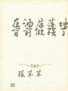 在酒店落地玻璃窗前做强了你