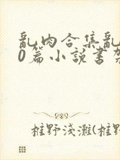 乱肉合集乱500篇小说书架下载TXT