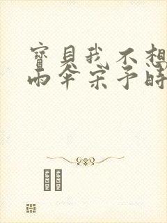 宝贝我不想带小雨伞宋予时