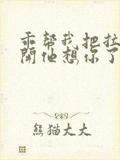 乖帮我把拉链拉开他想你了