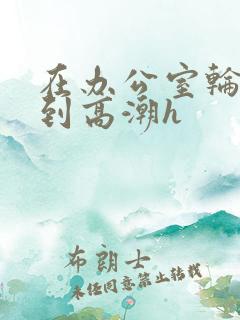 在办公室轮流澡到高潮h