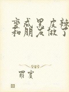 变成黑皮辣妹后和朋友做了无增删翻译