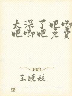 太深了吧唧吧唧吧唧吧免费