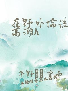 在野外伦流澡到高潮h