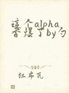 这个alpha香爆了by勺棠