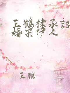 王鹤棣承认已订婚宋伊人